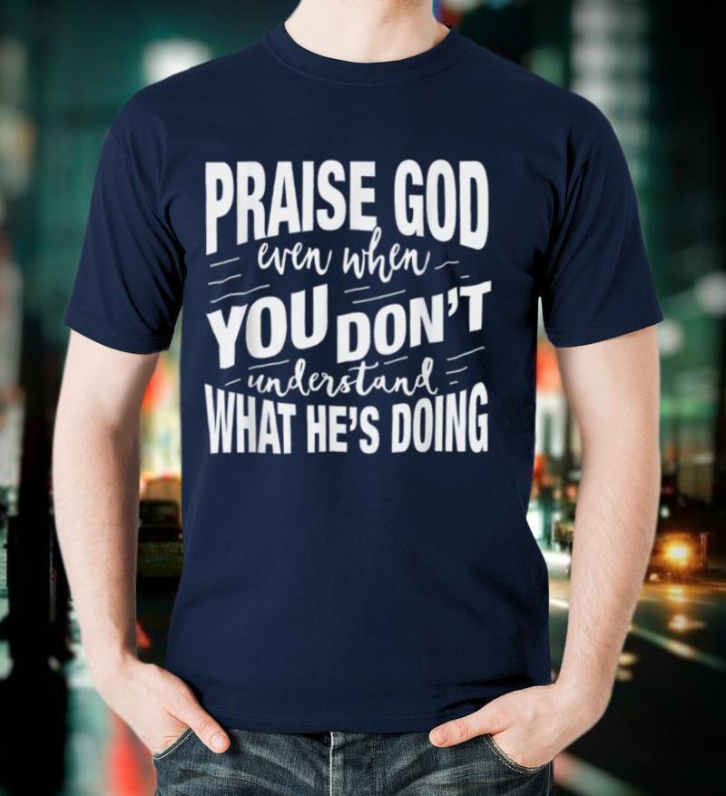 Praise God Even When You Don't Understand What He's Doing T Shirt